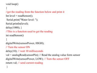 void loop()
{
//get the reading from the function below and print it
Int level = readSensor();
Serial.print("Water level: ");
Serial.println(level);
delay(1000); }
//This is a function used to get the reading
int readSensor()
{
digitalWrite(sensorPower, HIGH);
// Turn the sensor ON
delay(10); // wait 10 milliseconds
val = analogRead(sensorPin); // Read the analog value form sensor
digitalWrite(sensorPower, LOW); // Turn the sensor OFF
return val; // send current reading
}
 