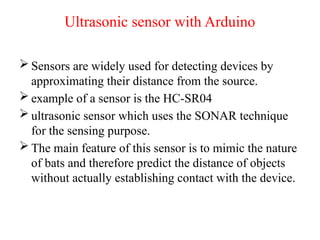 Ultrasonic sensor with Arduino
 Sensors are widely used for detecting devices by
approximating their distance from the source.
 example of a sensor is the HC-SR04
 ultrasonic sensor which uses the SONAR technique
for the sensing purpose.
 The main feature of this sensor is to mimic the nature
of bats and therefore predict the distance of objects
without actually establishing contact with the device.
 