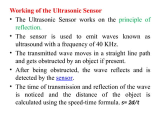 Working of the Ultrasonic Sensor
• The Ultrasonic Sensor works on the principle of
reflection.
• The sensor is used to emit waves known as
ultrasound with a frequency of 40 KHz.
• The transmitted wave moves in a straight line path
and gets obstructed by an object if present.
• After being obstructed, the wave reflects and is
detected by the sensor.
• The time of transmission and reflection of the wave
is noticed and the distance of the object is
calculated using the speed-time formula. s= 2d/t
 
