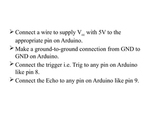  Connect a wire to supply Vcc with 5V to the
appropriate pin on Arduino.
 Make a ground-to-ground connection from GND to
GND on Arduino.
 Connect the trigger i.e. Trig to any pin on Arduino
like pin 8.
 Connect the Echo to any pin on Arduino like pin 9.
 