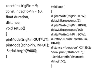 const int trigPin = 9;
const int echoPin = 10;
float duration,
distance;
void setup()
{
pinMode(trigPin,OUTPUT);
pinMode(echoPin, INPUT);
Serial.begin(9600);
}
void loop()
{
digitalWrite(trigPin, LOW);
delayMicroseconds(2);
digitalWrite(trigPin, HIGH);
delayMicroseconds(10);
digitalWrite(trigPin, LOW);
duration = pulseIn(echoPin,
HIGH);
distance =(duration*.0343)/2;
Serial.print("Distance: ");
Serial.println(distance);
delay(100);
}
 