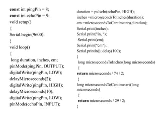 const int pingPin = 8;
const int echoPin = 9;
void setup()
{
Serial.begin(9600);
}
void loop()
{
long duration, inches, cm;
pinMode(pingPin, OUTPUT);
digitalWrite(pingPin, LOW);
delayMicroseconds(2);
digitalWrite(pingPin, HIGH);
delayMicroseconds(10);
digitalWrite(pingPin, LOW);
pinMode(echoPin, INPUT);
duration = pulseIn(echoPin, HIGH);
inches =microsecondsToInches(duration);
cm =microsecondsToCentimeters(duration);
Serial.print(inches);
Serial.print("in, ");
Serial.print(cm);
Serial.print("cm");
Serial.println(); delay(100);
}
long microsecondsToInches(long microseconds)
{
return microseconds / 74 / 2;
}
long microsecondsToCentimeters(long
microseconds)
{
return microseconds / 29 / 2;
}
 
