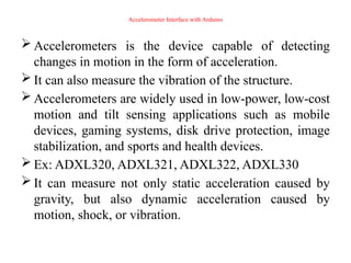 Accelerometer Interface with Arduino
 Accelerometers is the device capable of detecting
changes in motion in the form of acceleration.
 It can also measure the vibration of the structure.
 Accelerometers are widely used in low-power, low-cost
motion and tilt sensing applications such as mobile
devices, gaming systems, disk drive protection, image
stabilization, and sports and health devices.
 Ex: ADXL320, ADXL321, ADXL322, ADXL330
 It can measure not only static acceleration caused by
gravity, but also dynamic acceleration caused by
motion, shock, or vibration.
 