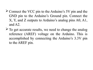  Connect the VCC pin to the Arduino’s 5V pin and the
GND pin to the Arduino’s Ground pin. Connect the
X, Y, and Z outputs to Arduino’s analog pins A0, A1,
and A2.
 To get accurate results, we need to change the analog
reference (AREF) voltage on the Arduino. This is
accomplished by connecting the Arduino’s 3.3V pin
to the AREF pin.
 