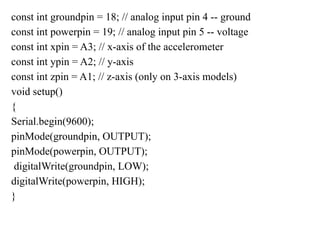 const int groundpin = 18; // analog input pin 4 -- ground
const int powerpin = 19; // analog input pin 5 -- voltage
const int xpin = A3; // x-axis of the accelerometer
const int ypin = A2; // y-axis
const int zpin = A1; // z-axis (only on 3-axis models)
void setup()
{
Serial.begin(9600);
pinMode(groundpin, OUTPUT);
pinMode(powerpin, OUTPUT);
digitalWrite(groundpin, LOW);
digitalWrite(powerpin, HIGH);
}
 