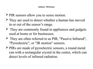 Arduino - PIR Sensor
 PIR sensors allow you to sense motion.
 They are used to detect whether a human has moved
in or out of the sensor’s range.
 They are commonly found in appliances and gadgets
used at home or for businesses.
 They are often referred to as PIR, "Passive Infrared",
"Pyroelectric", or "IR motion" sensors.
 PIRs are made of pyroelectric sensors, a round metal
can with a rectangular crystal in the center, which can
detect levels of infrared radiation.
 