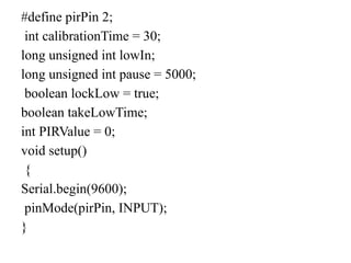 #define pirPin 2;
int calibrationTime = 30;
long unsigned int lowIn;
long unsigned int pause = 5000;
boolean lockLow = true;
boolean takeLowTime;
int PIRValue = 0;
void setup()
{
Serial.begin(9600);
pinMode(pirPin, INPUT);
}
 