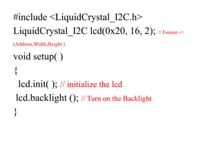 #include <LiquidCrystal_I2C.h>
LiquidCrystal_I2C lcd(0x20, 16, 2); // Format ->
(Address,Width,Height )
void setup( )
{
lcd.init( ); // initialize the lcd
lcd.backlight (); // Turn on the Backlight
}
 
