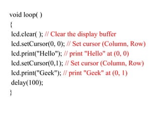void loop( )
{
lcd.clear( ); // Clear the display buffer
lcd.setCursor(0, 0); // Set cursor (Column, Row)
lcd.print("Hello"); // print "Hello" at (0, 0)
lcd.setCursor(0,1); // Set cursor (Column, Row)
lcd.print("Geek"); // print "Geek" at (0, 1)
delay(100);
}
 