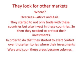 They look for other marketsWhere?Overseas—Africa and Asia.They started to not only trade with these countries but also invest in these countries. So then they needed to protect their investments.In order to do that they started to exert control over those territories where their investmentsWere and soon these areas became colonies. 