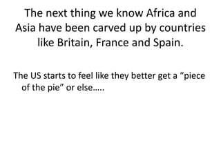 The next thing we know Africa and Asia have been carved up by countries like Britain, France and Spain. The US starts to feel like they better get a “piece of the pie” or else…..