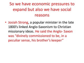 So we have economic pressures to expand but also we have social reasonsJosiah Strong, a popular minister in the late 1800’s linked Anglo-Saxonism to Christian missionary ideas. He said the Anglo- Saxon was “divinely commissioned to be, in a peculiar sense, his brother’s keeper”