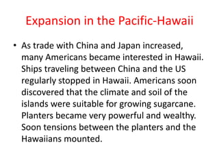 Expansion in the Pacific-HawaiiAs trade with China and Japan increased, many Americans became interested in Hawaii. Ships traveling between China and the US regularly stopped in Hawaii. Americans soon discovered that the climate and soil of the islands were suitable for growing sugarcane. Planters became very powerful and wealthy. Soon tensions between the planters and the Hawaiians mounted.