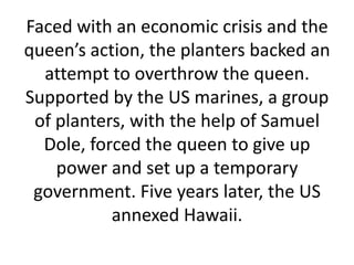 Faced with an economic crisis and the queen’s action, the planters backed an attempt to overthrow the queen. Supported by the US marines, a group of planters, with the help of Samuel Dole, forced the queen to give up power and set up a temporary government. Five years later, the US annexed Hawaii.