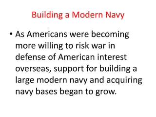 Building a Modern NavyAs Americans were becoming more willing to risk war in defense of American interest overseas, support for building a large modern navy and acquiring navy bases began to grow.