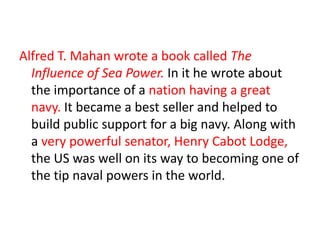 Alfred T. Mahan wrote a book called The Influence of Sea Power. In it he wrote about the importance of a nation having a great navy. It became a best seller and helped to build public support for a big navy. Along with a very powerful senator, Henry Cabot Lodge, the US was well on its way to becoming one of the tip naval powers in the world.