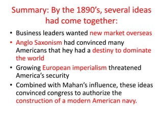 Summary: By the 1890’s, several ideas had come together: Business leaders wanted new market overseasAnglo Saxonismhad convinced many Americans that hey had a destiny to dominate the worldGrowing European imperialism threatened America’s security Combined with Mahan’s influence, these ideas convinced congress to authorize the construction of a modern American navy.
