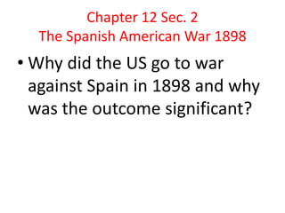 Chapter 12 Sec. 2The Spanish American War 1898Why did the US go to war against Spain in 1898 and why was the outcome significant?