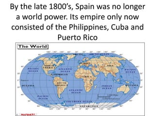 By the late 1800’s, Spain was no longer a world power. Its empire only now consisted of the Philippines, Cuba and Puerto Rico