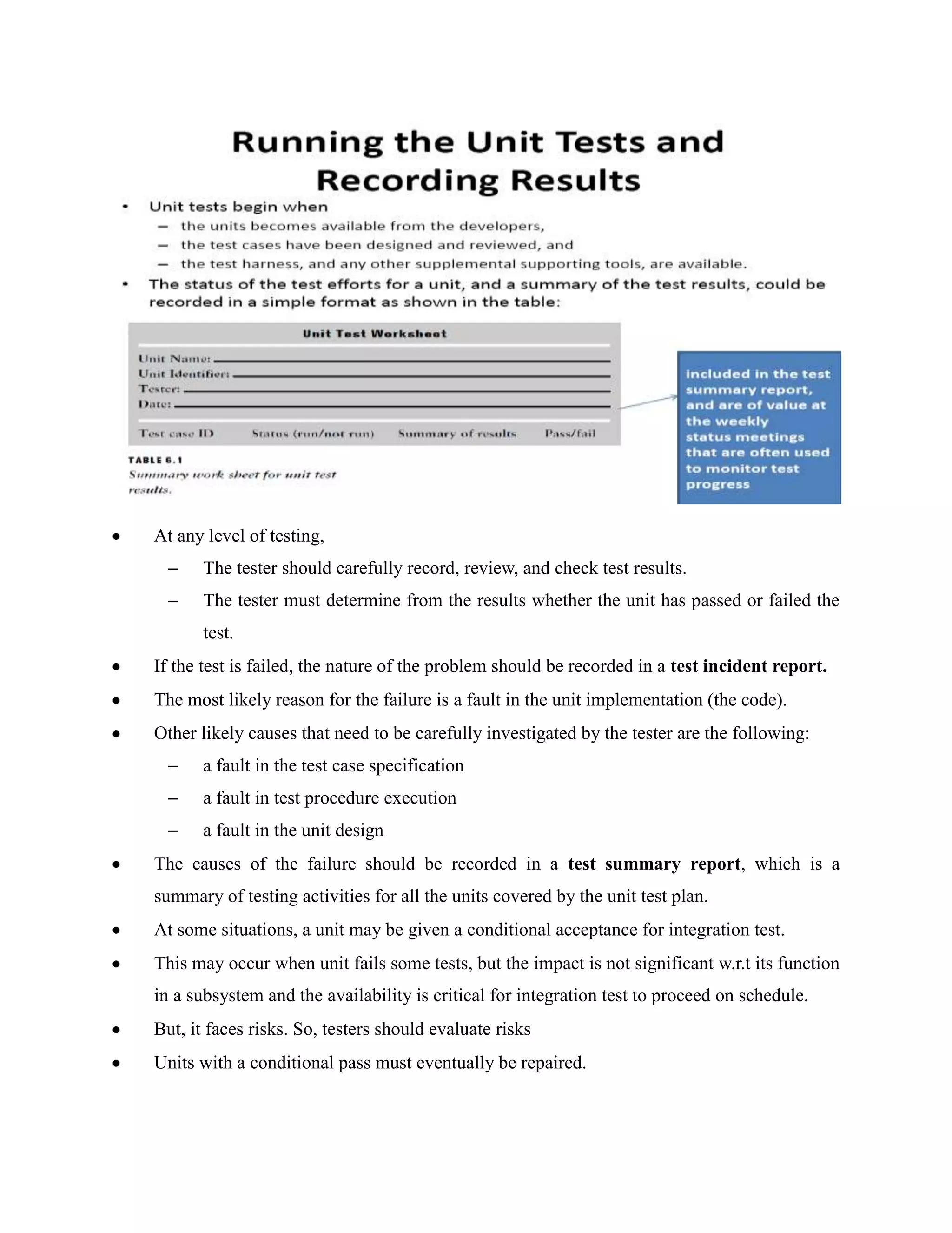 At any level of testing,
  –    The tester should carefully record, review, and check test results.
  –    The tester must determine from the results whether the unit has passed or failed the
       test.
If the test is failed, the nature of the problem should be recorded in a test incident report.
The most likely reason for the failure is a fault in the unit implementation (the code).
Other likely causes that need to be carefully investigated by the tester are the following:
  –    a fault in the test case specification
  –    a fault in test procedure execution
  –    a fault in the unit design
The causes of the failure should be recorded in a test summary report, which is a
summary of testing activities for all the units covered by the unit test plan.
At some situations, a unit may be given a conditional acceptance for integration test.
This may occur when unit fails some tests, but the impact is not significant w.r.t its function
in a subsystem and the availability is critical for integration test to proceed on schedule.
But, it faces risks. So, testers should evaluate risks
Units with a conditional pass must eventually be repaired.
 