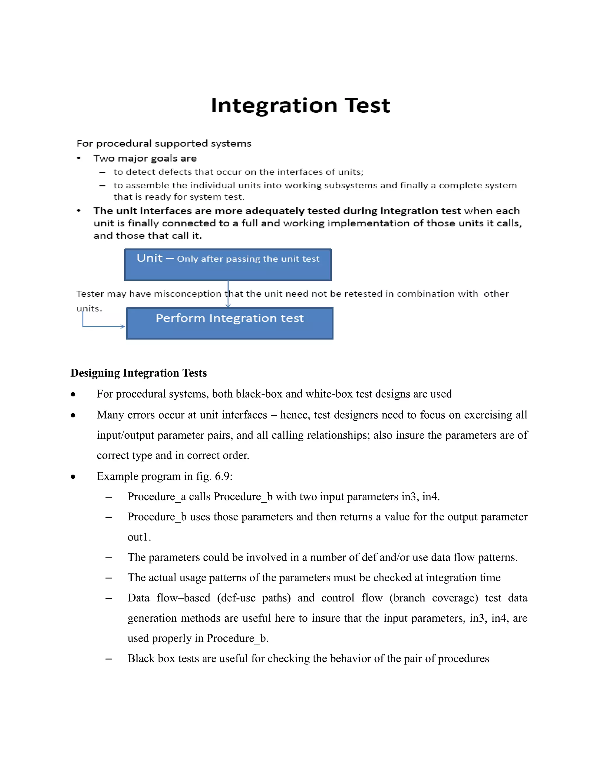 Designing Integration Tests
     For procedural systems, both black-box and white-box test designs are used
     Many errors occur at unit interfaces – hence, test designers need to focus on exercising all
     input/output parameter pairs, and all calling relationships; also insure the parameters are of
     correct type and in correct order.
     Example program in fig. 6.9:
      –    Procedure_a calls Procedure_b with two input parameters in3, in4.
      –    Procedure_b uses those parameters and then returns a value for the output parameter
           out1.
      –    The parameters could be involved in a number of def and/or use data flow patterns.
      –    The actual usage patterns of the parameters must be checked at integration time
      –    Data flow–based (def-use paths) and control flow (branch coverage) test data
           generation methods are useful here to insure that the input parameters, in3, in4, are
           used properly in Procedure_b.
      –    Black box tests are useful for checking the behavior of the pair of procedures
 
