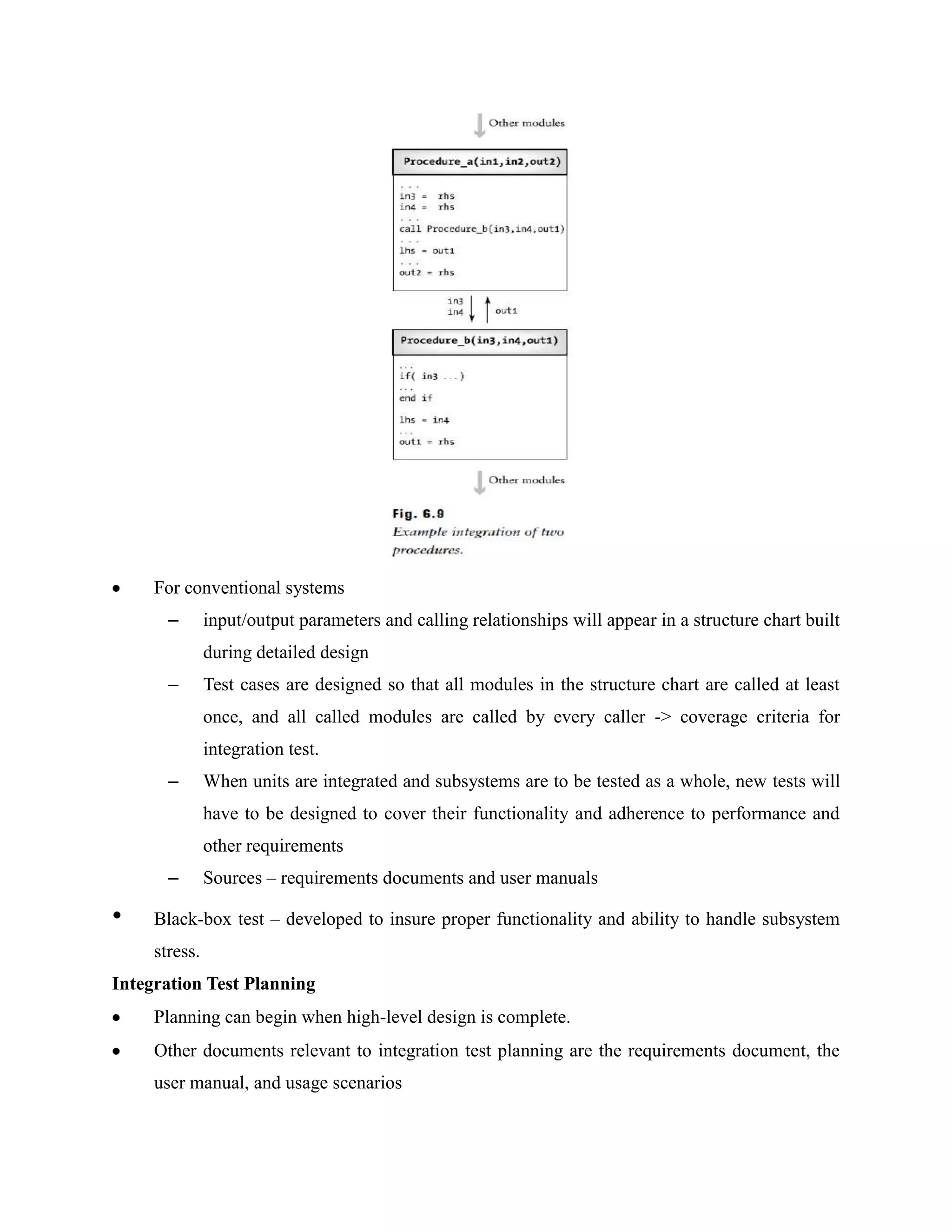 For conventional systems
       –       input/output parameters and calling relationships will appear in a structure chart built
               during detailed design
       –       Test cases are designed so that all modules in the structure chart are called at least
               once, and all called modules are called by every caller -> coverage criteria for
               integration test.
       –       When units are integrated and subsystems are to be tested as a whole, new tests will
               have to be designed to cover their functionality and adherence to performance and
               other requirements
       –       Sources – requirements documents and user manuals

•    Black-box test – developed to insure proper functionality and ability to handle subsystem
     stress.
Integration Test Planning
     Planning can begin when high-level design is complete.
     Other documents relevant to integration test planning are the requirements document, the
     user manual, and usage scenarios
 