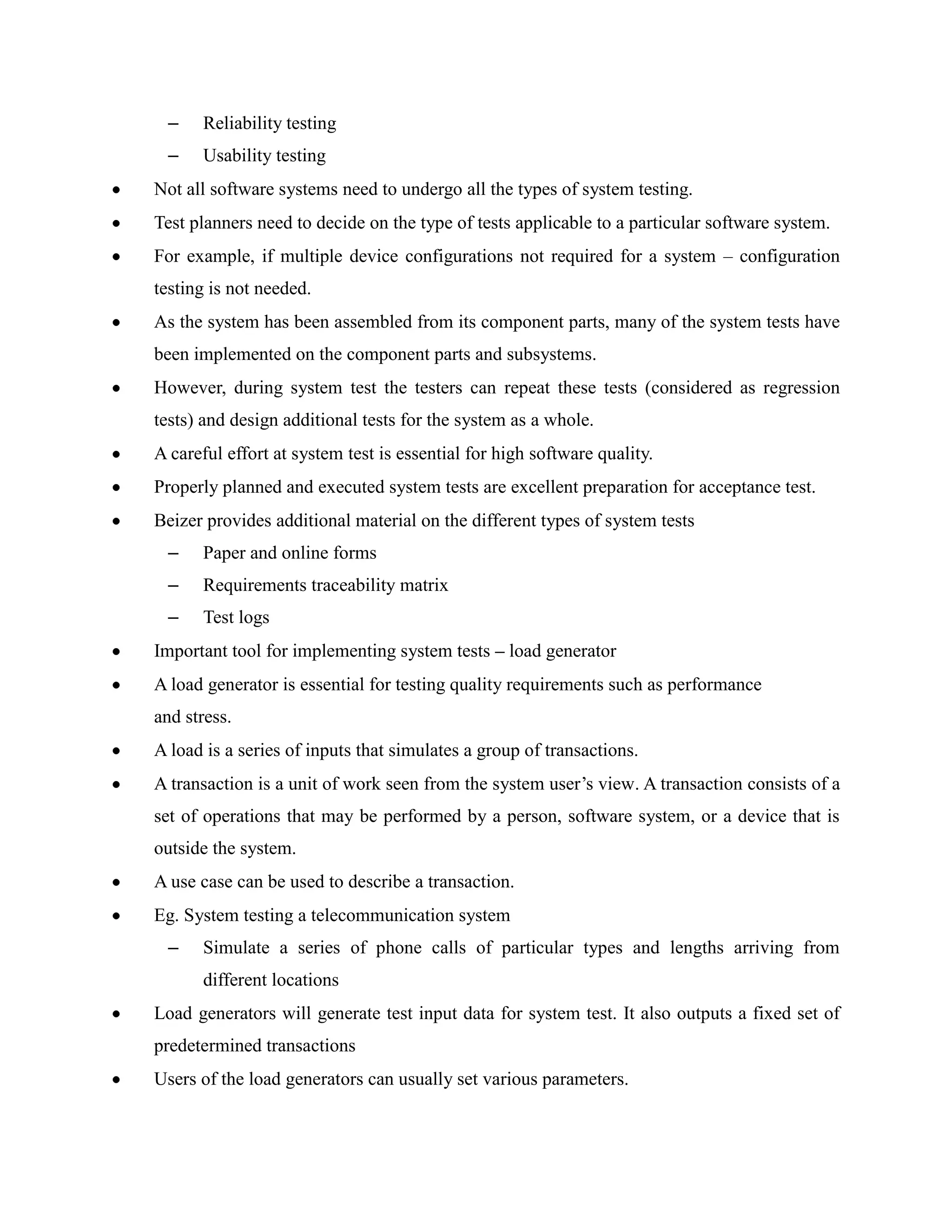 –    Reliability testing
 –    Usability testing
Not all software systems need to undergo all the types of system testing.
Test planners need to decide on the type of tests applicable to a particular software system.
For example, if multiple device configurations not required for a system – configuration
testing is not needed.
As the system has been assembled from its component parts, many of the system tests have
been implemented on the component parts and subsystems.
However, during system test the testers can repeat these tests (considered as regression
tests) and design additional tests for the system as a whole.
A careful effort at system test is essential for high software quality.
Properly planned and executed system tests are excellent preparation for acceptance test.
Beizer provides additional material on the different types of system tests
 –    Paper and online forms
 –    Requirements traceability matrix
 –    Test logs
Important tool for implementing system tests – load generator
A load generator is essential for testing quality requirements such as performance
and stress.
A load is a series of inputs that simulates a group of transactions.
A transaction is a unit of work seen from the system user’s view. A transaction consists of a
set of operations that may be performed by a person, software system, or a device that is
outside the system.
A use case can be used to describe a transaction.
Eg. System testing a telecommunication system
 –    Simulate a series of phone calls of particular types and lengths arriving from
      different locations
Load generators will generate test input data for system test. It also outputs a fixed set of
predetermined transactions
Users of the load generators can usually set various parameters.
 