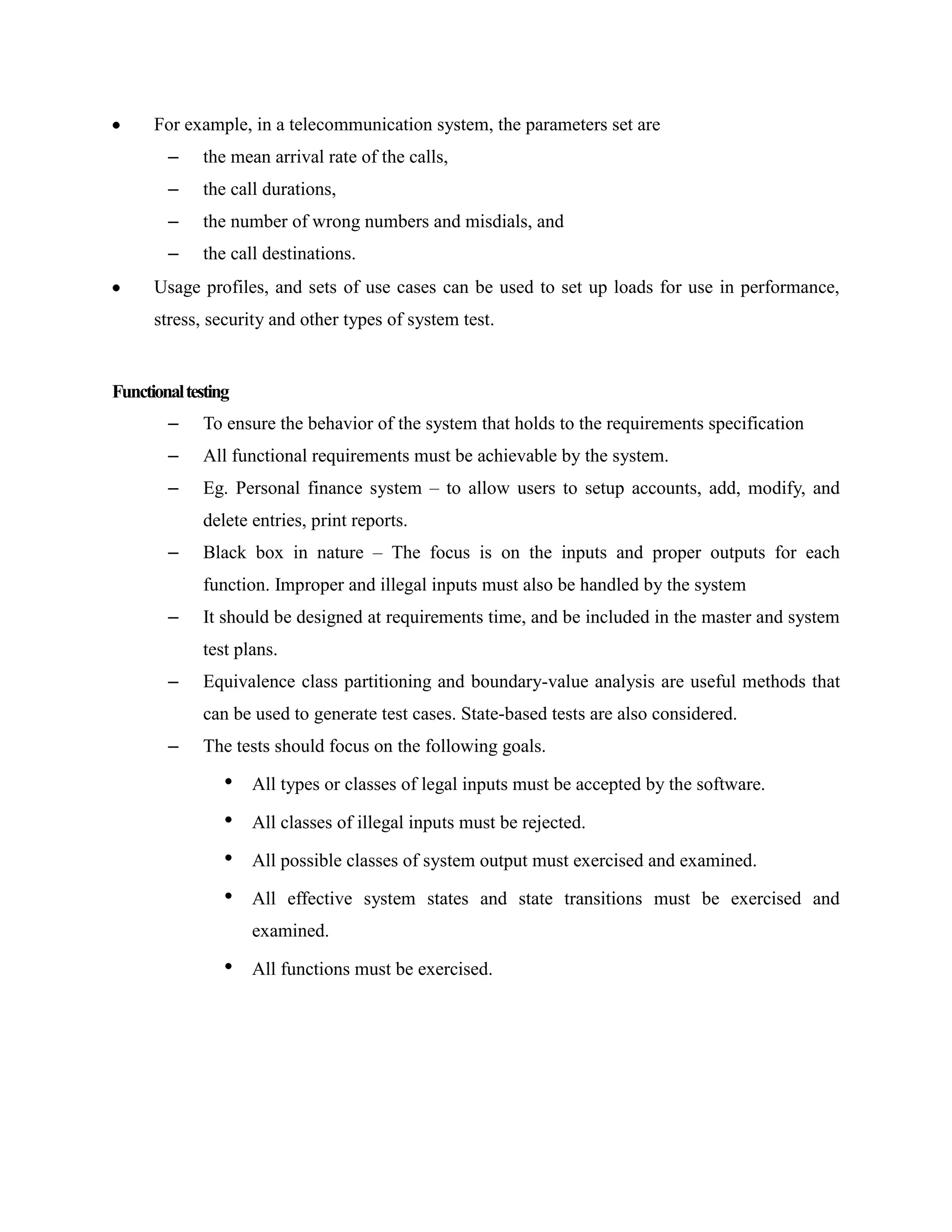 For example, in a telecommunication system, the parameters set are
        –    the mean arrival rate of the calls,
        –    the call durations,
        –    the number of wrong numbers and misdials, and
        –    the call destinations.
      Usage profiles, and sets of use cases can be used to set up loads for use in performance,
      stress, security and other types of system test.


Functional testing
        –    To ensure the behavior of the system that holds to the requirements specification
        –    All functional requirements must be achievable by the system.
        –    Eg. Personal finance system – to allow users to setup accounts, add, modify, and
             delete entries, print reports.
        –    Black box in nature – The focus is on the inputs and proper outputs for each
             function. Improper and illegal inputs must also be handled by the system
        –    It should be designed at requirements time, and be included in the master and system
             test plans.
        –    Equivalence class partitioning and boundary-value analysis are useful methods that
             can be used to generate test cases. State-based tests are also considered.
        –    The tests should focus on the following goals.

                 •   All types or classes of legal inputs must be accepted by the software.

                 •   All classes of illegal inputs must be rejected.

                 •   All possible classes of system output must exercised and examined.

                 •   All effective system states and state transitions must be exercised and
                     examined.

                 •   All functions must be exercised.
 