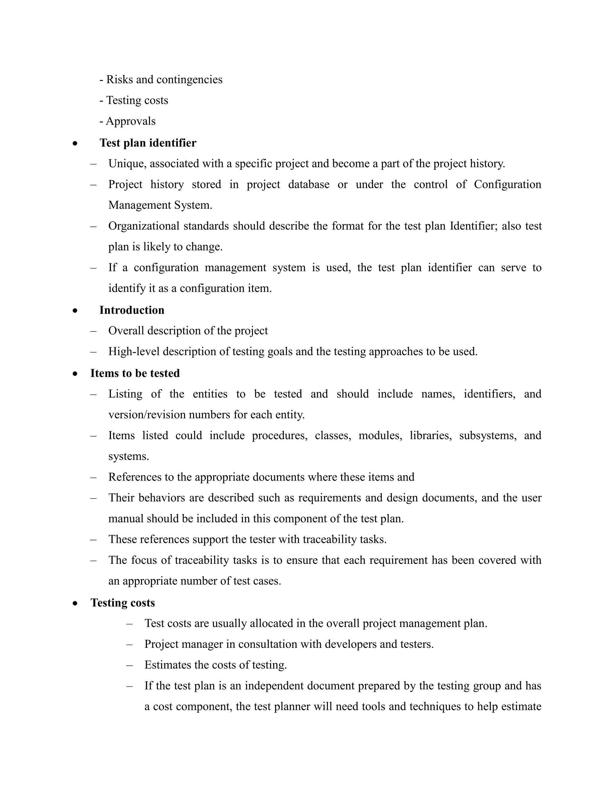 - Risks and contingencies
 - Testing costs
 - Approvals
 Test plan identifier
– Unique, associated with a specific project and become a part of the project history.
– Project history stored in project database or under the control of Configuration
   Management System.
– Organizational standards should describe the format for the test plan Identifier; also test
   plan is likely to change.
– If a configuration management system is used, the test plan identifier can serve to
   identify it as a configuration item.
 Introduction
– Overall description of the project
– High-level description of testing goals and the testing approaches to be used.
Items to be tested
– Listing of the entities to be tested and should include names, identifiers, and
   version/revision numbers for each entity.
– Items listed could include procedures, classes, modules, libraries, subsystems, and
   systems.
– References to the appropriate documents where these items and
– Their behaviors are described such as requirements and design documents, and the user
   manual should be included in this component of the test plan.
– These references support the tester with traceability tasks.
– The focus of traceability tasks is to ensure that each requirement has been covered with
   an appropriate number of test cases.
Testing costs
       –   Test costs are usually allocated in the overall project management plan.
       –   Project manager in consultation with developers and testers.
       –   Estimates the costs of testing.
       –   If the test plan is an independent document prepared by the testing group and has
           a cost component, the test planner will need tools and techniques to help estimate
 