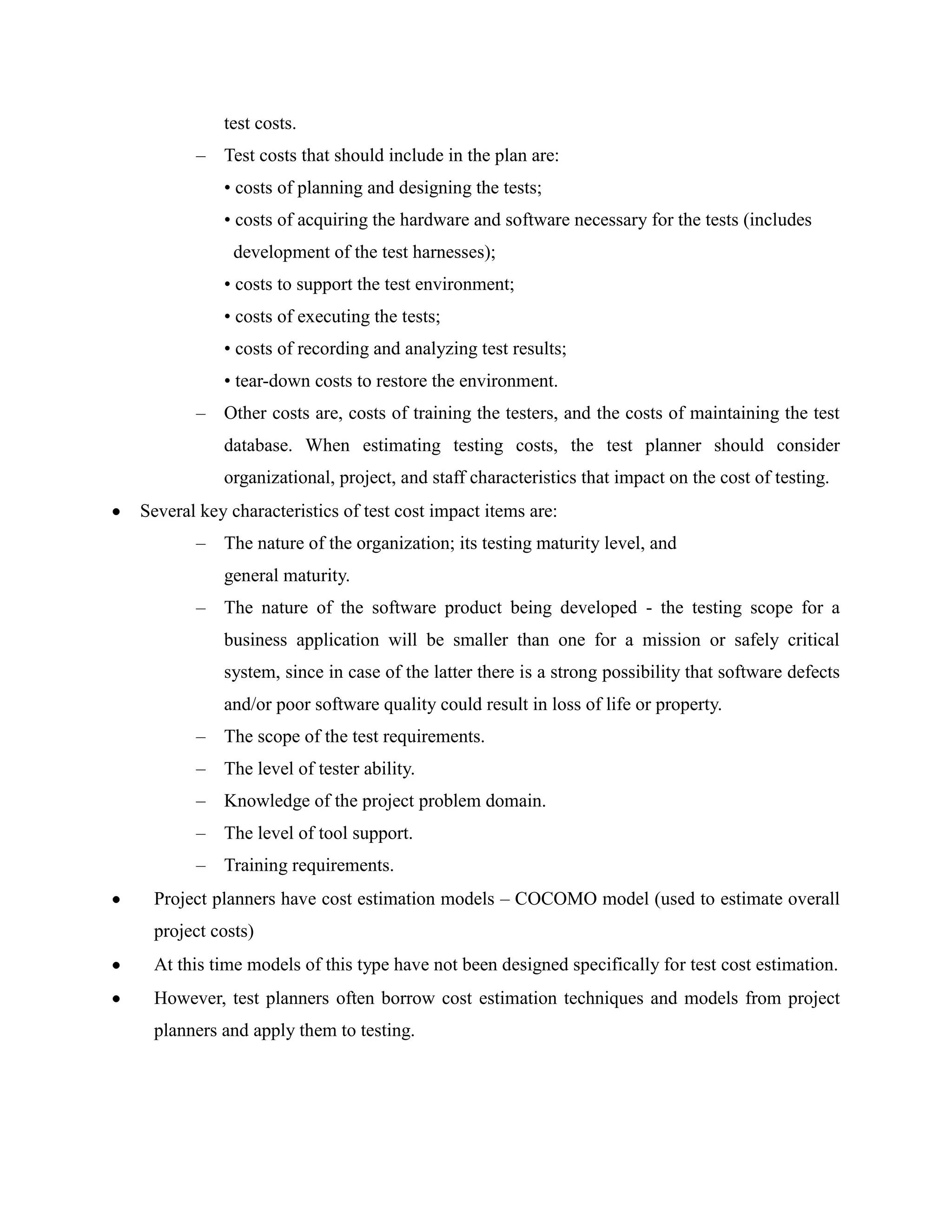 test costs.
       –   Test costs that should include in the plan are:
           • costs of planning and designing the tests;
           • costs of acquiring the hardware and software necessary for the tests (includes
            development of the test harnesses);
           • costs to support the test environment;
           • costs of executing the tests;
           • costs of recording and analyzing test results;
           • tear-down costs to restore the environment.
       –   Other costs are, costs of training the testers, and the costs of maintaining the test
           database. When estimating testing costs, the test planner should consider
           organizational, project, and staff characteristics that impact on the cost of testing.
Several key characteristics of test cost impact items are:
       –   The nature of the organization; its testing maturity level, and
           general maturity.
       –   The nature of the software product being developed - the testing scope for a
           business application will be smaller than one for a mission or safely critical
           system, since in case of the latter there is a strong possibility that software defects
           and/or poor software quality could result in loss of life or property.
       –   The scope of the test requirements.
       –   The level of tester ability.
       –   Knowledge of the project problem domain.
       –   The level of tool support.
       –   Training requirements.
 Project planners have cost estimation models – COCOMO model (used to estimate overall
 project costs)
 At this time models of this type have not been designed specifically for test cost estimation.
 However, test planners often borrow cost estimation techniques and models from project
 planners and apply them to testing.
 