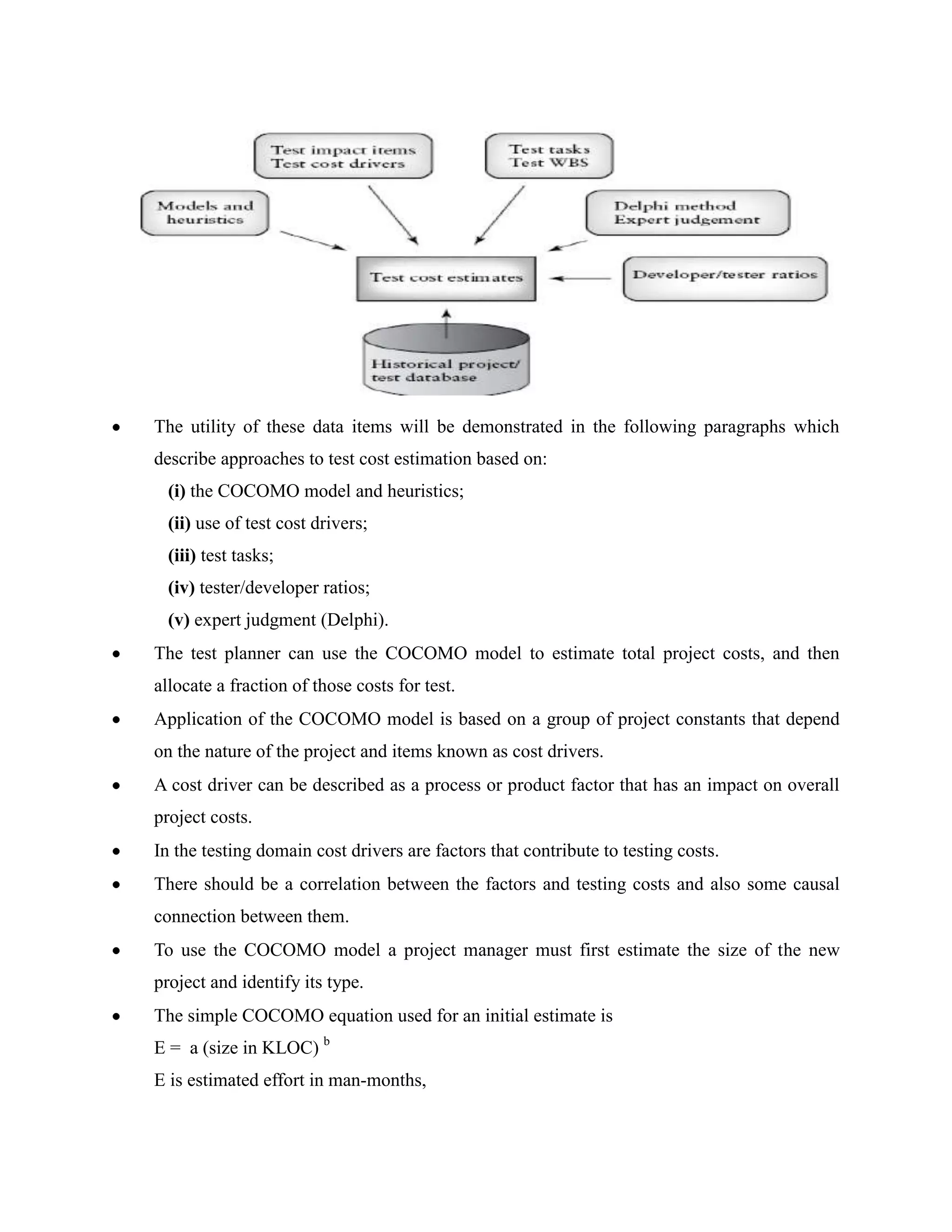 The utility of these data items will be demonstrated in the following paragraphs which
describe approaches to test cost estimation based on:
  (i) the COCOMO model and heuristics;
  (ii) use of test cost drivers;
  (iii) test tasks;
  (iv) tester/developer ratios;
  (v) expert judgment (Delphi).
The test planner can use the COCOMO model to estimate total project costs, and then
allocate a fraction of those costs for test.
Application of the COCOMO model is based on a group of project constants that depend
on the nature of the project and items known as cost drivers.
A cost driver can be described as a process or product factor that has an impact on overall
project costs.
In the testing domain cost drivers are factors that contribute to testing costs.
There should be a correlation between the factors and testing costs and also some causal
connection between them.
To use the COCOMO model a project manager must first estimate the size of the new
project and identify its type.
The simple COCOMO equation used for an initial estimate is
E = a (size in KLOC) b
E is estimated effort in man-months,
 
