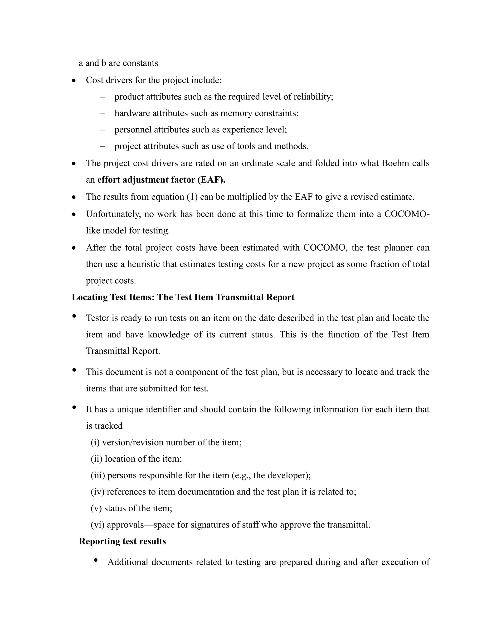 a and b are constants
     Cost drivers for the project include:
           –    product attributes such as the required level of reliability;
           –    hardware attributes such as memory constraints;
           –    personnel attributes such as experience level;
           –    project attributes such as use of tools and methods.
     The project cost drivers are rated on an ordinate scale and folded into what Boehm calls
     an effort adjustment factor (EAF).
     The results from equation (1) can be multiplied by the EAF to give a revised estimate.
     Unfortunately, no work has been done at this time to formalize them into a COCOMO-
     like model for testing.
     After the total project costs have been estimated with COCOMO, the test planner can
     then use a heuristic that estimates testing costs for a new project as some fraction of total
     project costs.
Locating Test Items: The Test Item Transmittal Report

•    Tester is ready to run tests on an item on the date described in the test plan and locate the
     item and have knowledge of its current status. This is the function of the Test Item
     Transmittal Report.

•    This document is not a component of the test plan, but is necessary to locate and track the
     items that are submitted for test.

•    It has a unique identifier and should contain the following information for each item that
     is tracked
       (i) version/revision number of the item;
       (ii) location of the item;
       (iii) persons responsible for the item (e.g., the developer);
       (iv) references to item documentation and the test plan it is related to;
       (v) status of the item;
       (vi) approvals—space for signatures of staff who approve the transmittal.
    Reporting test results

       •       Additional documents related to testing are prepared during and after execution of
 