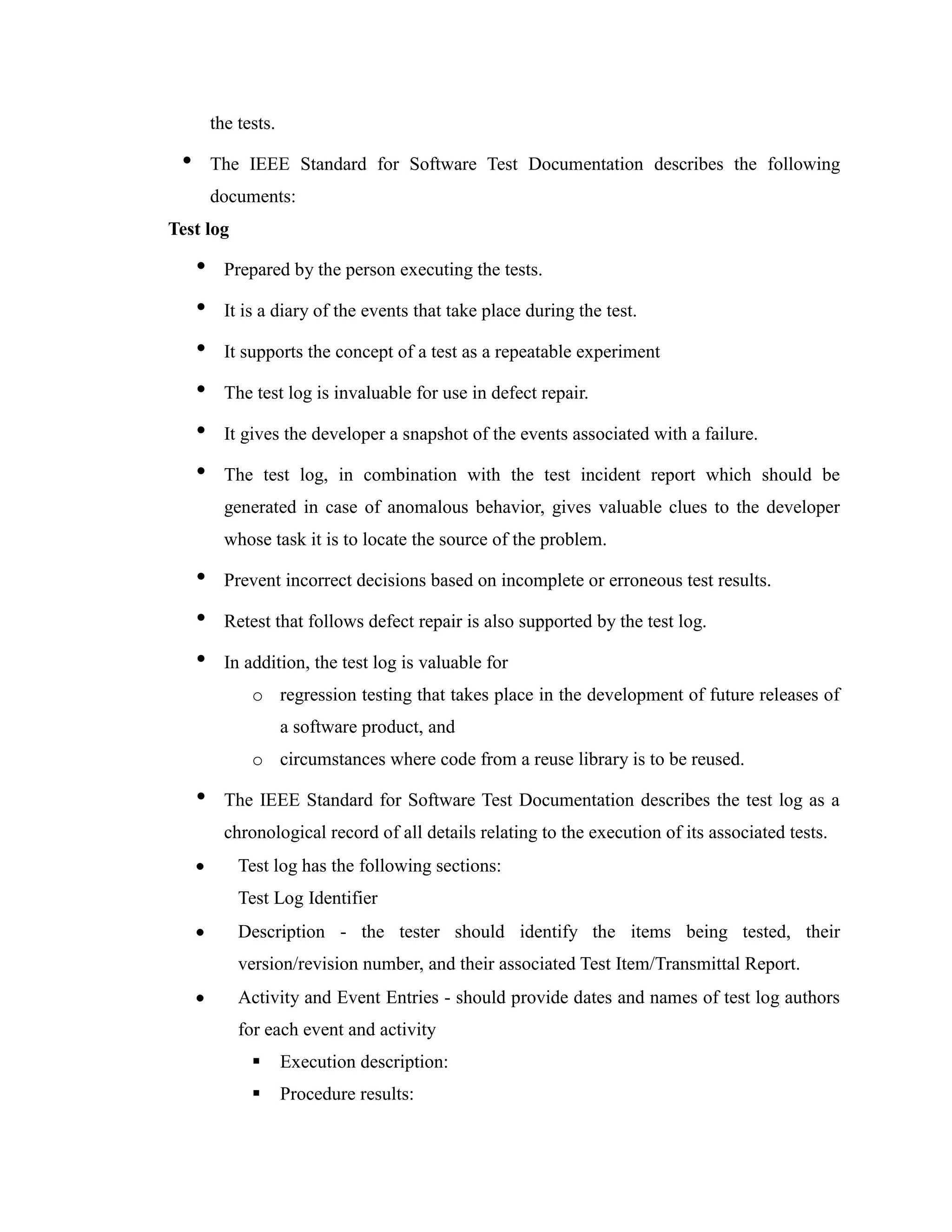 the tests.

 •       The IEEE Standard for Software Test Documentation describes the following
         documents:
Test log

     •     Prepared by the person executing the tests.

     •     It is a diary of the events that take place during the test.

     •     It supports the concept of a test as a repeatable experiment

     •     The test log is invaluable for use in defect repair.

     •     It gives the developer a snapshot of the events associated with a failure.

     •     The test log, in combination with the test incident report which should be
           generated in case of anomalous behavior, gives valuable clues to the developer
           whose task it is to locate the source of the problem.

     •     Prevent incorrect decisions based on incomplete or erroneous test results.

     •     Retest that follows defect repair is also supported by the test log.

     •     In addition, the test log is valuable for
               o regression testing that takes place in the development of future releases of
                      a software product, and
               o circumstances where code from a reuse library is to be reused.

     •     The IEEE Standard for Software Test Documentation describes the test log as a
           chronological record of all details relating to the execution of its associated tests.
             Test log has the following sections:
             Test Log Identifier
             Description - the tester should identify the items being tested, their
             version/revision number, and their associated Test Item/Transmittal Report.
             Activity and Event Entries - should provide dates and names of test log authors
             for each event and activity
                     Execution description:
                     Procedure results:
 