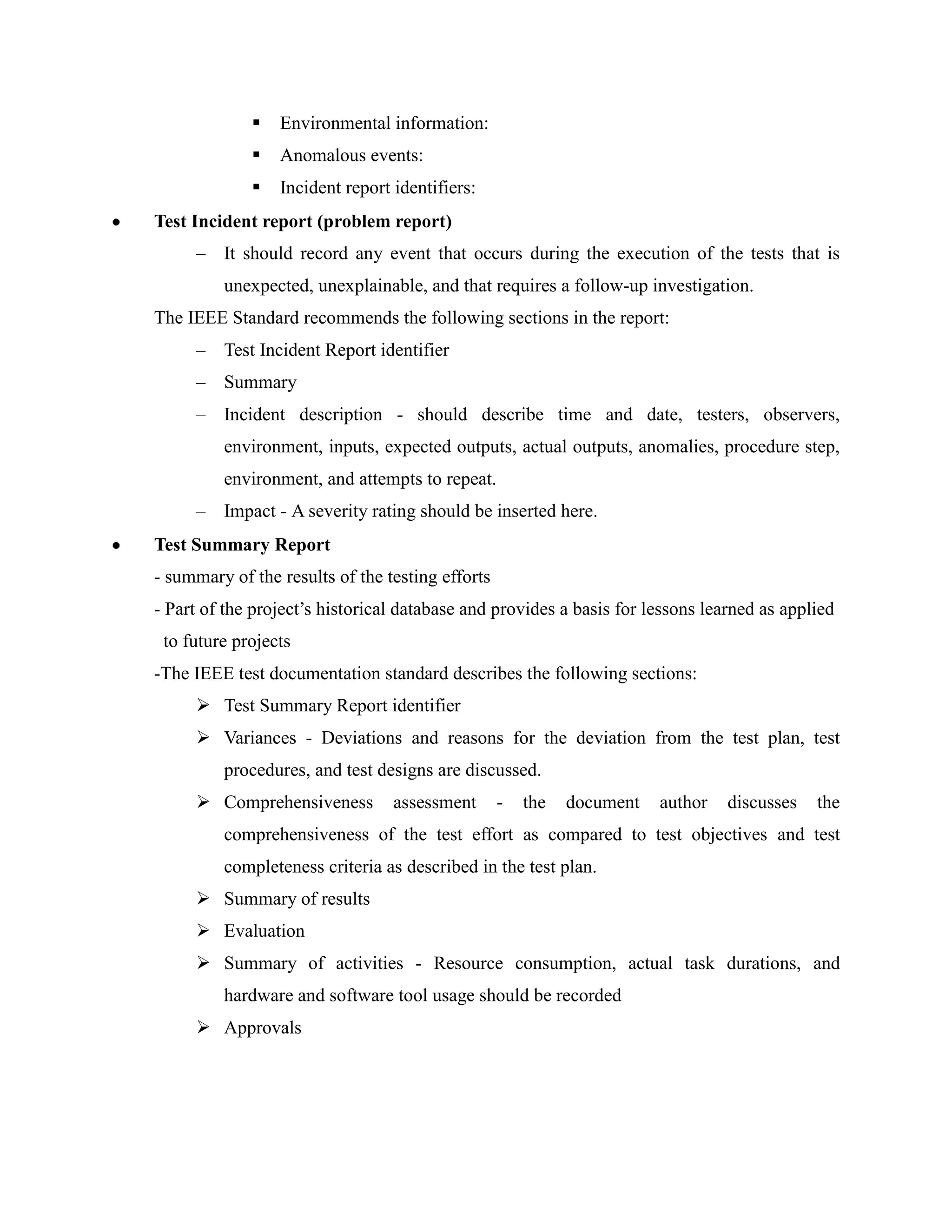    Environmental information:
                Anomalous events:
                Incident report identifiers:
Test Incident report (problem report)
     –   It should record any event that occurs during the execution of the tests that is
         unexpected, unexplainable, and that requires a follow-up investigation.
The IEEE Standard recommends the following sections in the report:
     –   Test Incident Report identifier
     –   Summary
     –   Incident description - should describe time and date, testers, observers,
         environment, inputs, expected outputs, actual outputs, anomalies, procedure step,
         environment, and attempts to repeat.
     –   Impact - A severity rating should be inserted here.
Test Summary Report
- summary of the results of the testing efforts
- Part of the project’s historical database and provides a basis for lessons learned as applied
 to future projects
-The IEEE test documentation standard describes the following sections:
      Test Summary Report identifier
      Variances - Deviations and reasons for the deviation from the test plan, test
         procedures, and test designs are discussed.
      Comprehensiveness         assessment       -   the   document   author   discusses   the
         comprehensiveness of the test effort as compared to test objectives and test
         completeness criteria as described in the test plan.
      Summary of results
      Evaluation
      Summary of activities - Resource consumption, actual task durations, and
         hardware and software tool usage should be recorded
      Approvals
 