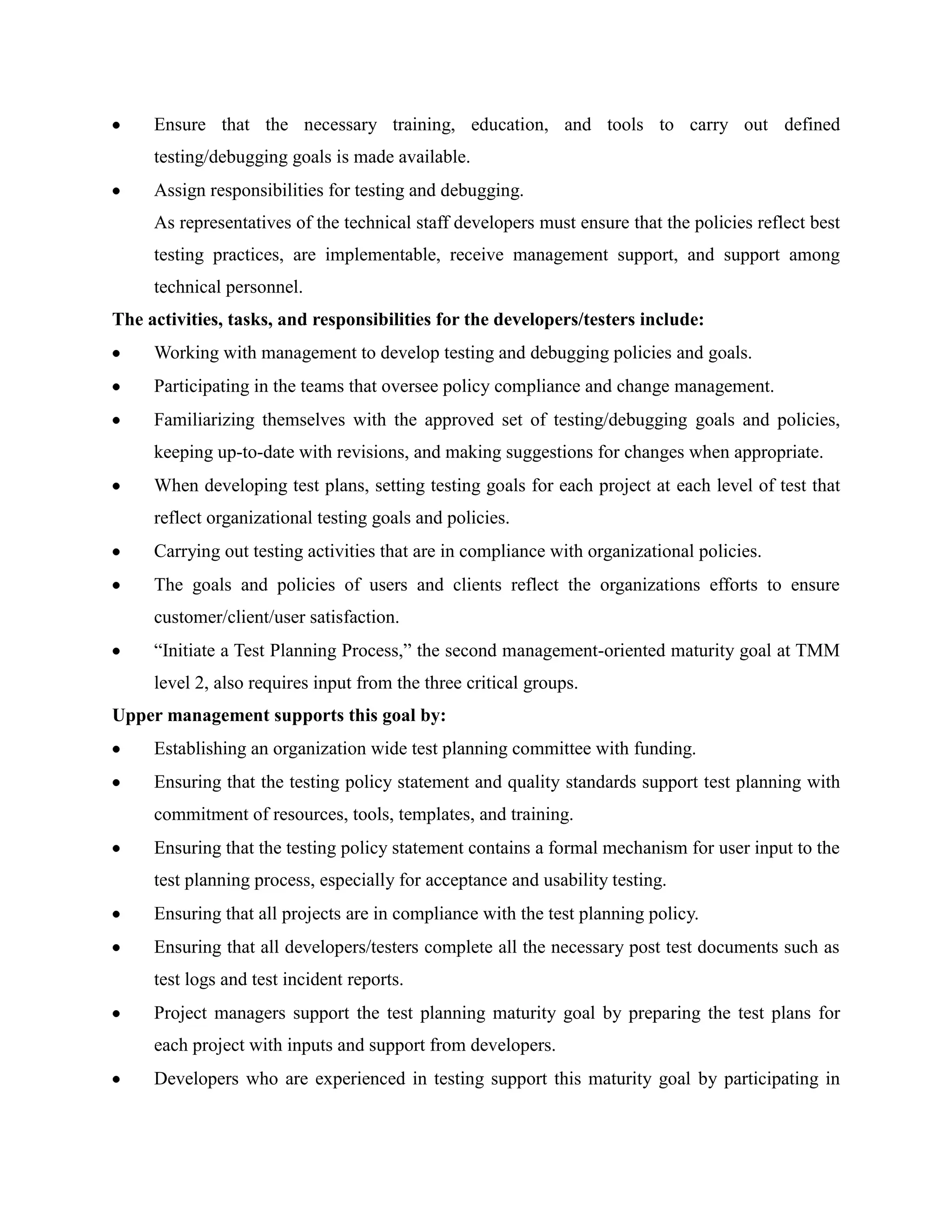 Ensure that the necessary training, education, and tools to carry out defined
     testing/debugging goals is made available.
     Assign responsibilities for testing and debugging.
     As representatives of the technical staff developers must ensure that the policies reflect best
     testing practices, are implementable, receive management support, and support among
     technical personnel.
The activities, tasks, and responsibilities for the developers/testers include:
     Working with management to develop testing and debugging policies and goals.
     Participating in the teams that oversee policy compliance and change management.
     Familiarizing themselves with the approved set of testing/debugging goals and policies,
     keeping up-to-date with revisions, and making suggestions for changes when appropriate.
     When developing test plans, setting testing goals for each project at each level of test that
     reflect organizational testing goals and policies.
     Carrying out testing activities that are in compliance with organizational policies.
     The goals and policies of users and clients reflect the organizations efforts to ensure
     customer/client/user satisfaction.
     ―Initiate a Test Planning Process,‖ the second management-oriented maturity goal at TMM
     level 2, also requires input from the three critical groups.
Upper management supports this goal by:
     Establishing an organization wide test planning committee with funding.
     Ensuring that the testing policy statement and quality standards support test planning with
     commitment of resources, tools, templates, and training.
     Ensuring that the testing policy statement contains a formal mechanism for user input to the
     test planning process, especially for acceptance and usability testing.
     Ensuring that all projects are in compliance with the test planning policy.
     Ensuring that all developers/testers complete all the necessary post test documents such as
     test logs and test incident reports.
     Project managers support the test planning maturity goal by preparing the test plans for
     each project with inputs and support from developers.
     Developers who are experienced in testing support this maturity goal by participating in
 