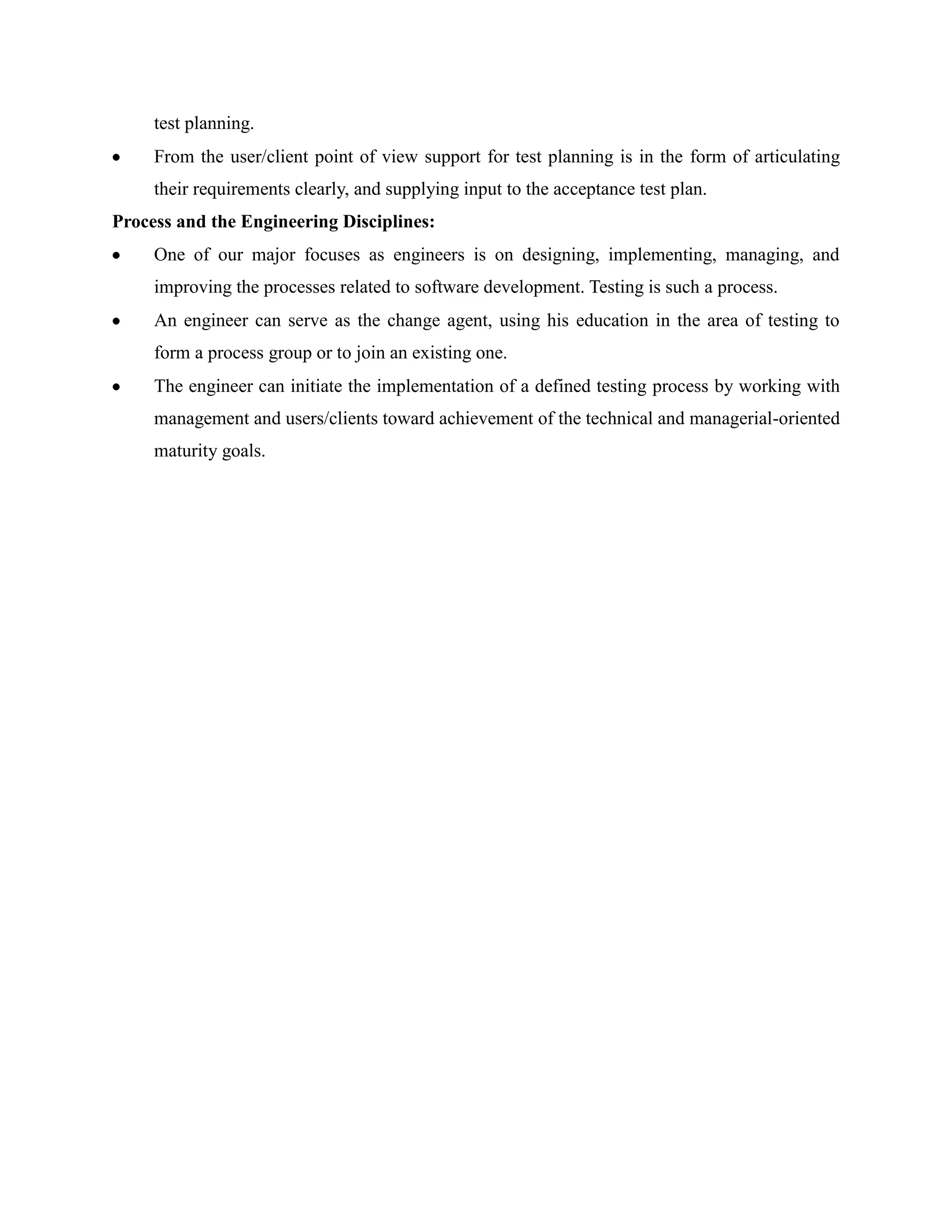 test planning.
     From the user/client point of view support for test planning is in the form of articulating
     their requirements clearly, and supplying input to the acceptance test plan.
Process and the Engineering Disciplines:
     One of our major focuses as engineers is on designing, implementing, managing, and
     improving the processes related to software development. Testing is such a process.
     An engineer can serve as the change agent, using his education in the area of testing to
     form a process group or to join an existing one.
     The engineer can initiate the implementation of a defined testing process by working with
     management and users/clients toward achievement of the technical and managerial-oriented
     maturity goals.
 