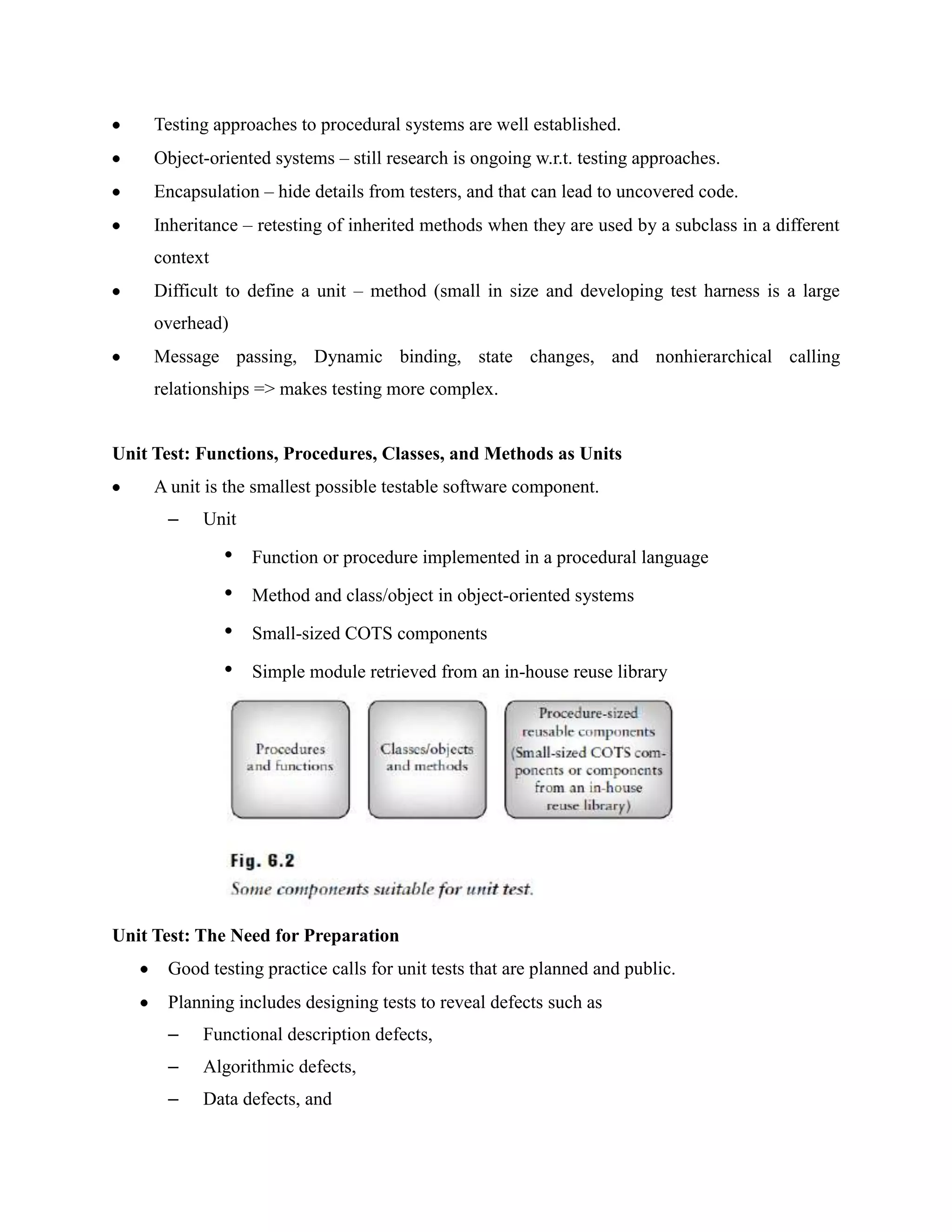 Testing approaches to procedural systems are well established.
     Object-oriented systems – still research is ongoing w.r.t. testing approaches.
     Encapsulation – hide details from testers, and that can lead to uncovered code.
     Inheritance – retesting of inherited methods when they are used by a subclass in a different
     context
     Difficult to define a unit – method (small in size and developing test harness is a large
     overhead)
     Message passing, Dynamic binding, state changes, and nonhierarchical calling
     relationships => makes testing more complex.


Unit Test: Functions, Procedures, Classes, and Methods as Units
     A unit is the smallest possible testable software component.
      –    Unit

               •   Function or procedure implemented in a procedural language

               •   Method and class/object in object-oriented systems

               •   Small-sized COTS components

               •   Simple module retrieved from an in-house reuse library




Unit Test: The Need for Preparation
      Good testing practice calls for unit tests that are planned and public.
      Planning includes designing tests to reveal defects such as
      –    Functional description defects,
      –    Algorithmic defects,
      –    Data defects, and
 