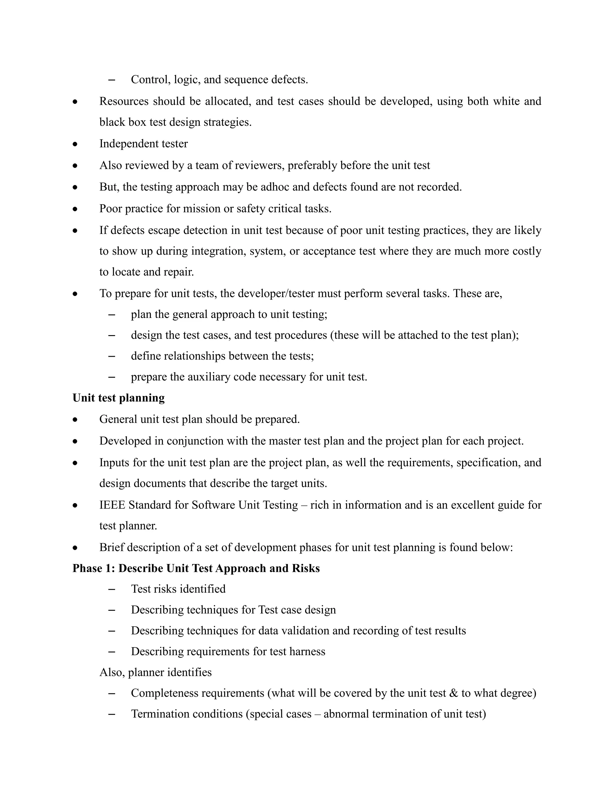 –    Control, logic, and sequence defects.
     Resources should be allocated, and test cases should be developed, using both white and
     black box test design strategies.
     Independent tester
     Also reviewed by a team of reviewers, preferably before the unit test
     But, the testing approach may be adhoc and defects found are not recorded.
     Poor practice for mission or safety critical tasks.
     If defects escape detection in unit test because of poor unit testing practices, they are likely
     to show up during integration, system, or acceptance test where they are much more costly
     to locate and repair.
     To prepare for unit tests, the developer/tester must perform several tasks. These are,
       –    plan the general approach to unit testing;
       –    design the test cases, and test procedures (these will be attached to the test plan);
       –    define relationships between the tests;
       –    prepare the auxiliary code necessary for unit test.
Unit test planning
     General unit test plan should be prepared.
     Developed in conjunction with the master test plan and the project plan for each project.
     Inputs for the unit test plan are the project plan, as well the requirements, specification, and
     design documents that describe the target units.
     IEEE Standard for Software Unit Testing – rich in information and is an excellent guide for
     test planner.
     Brief description of a set of development phases for unit test planning is found below:
Phase 1: Describe Unit Test Approach and Risks
       –    Test risks identified
       –    Describing techniques for Test case design
       –    Describing techniques for data validation and recording of test results
       –    Describing requirements for test harness
     Also, planner identifies
       –    Completeness requirements (what will be covered by the unit test & to what degree)
       –    Termination conditions (special cases – abnormal termination of unit test)
 