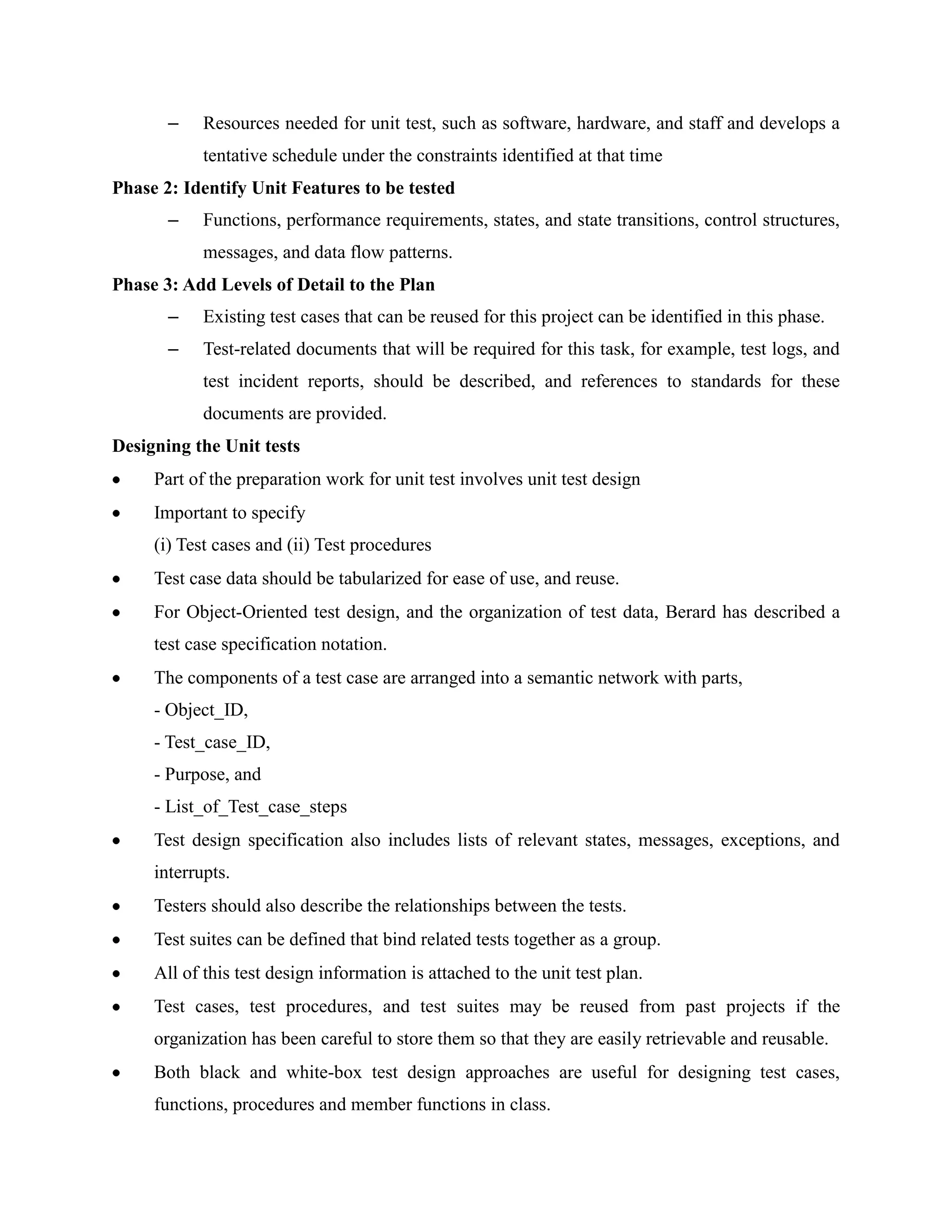 –    Resources needed for unit test, such as software, hardware, and staff and develops a
            tentative schedule under the constraints identified at that time
Phase 2: Identify Unit Features to be tested
       –    Functions, performance requirements, states, and state transitions, control structures,
            messages, and data flow patterns.
Phase 3: Add Levels of Detail to the Plan
       –    Existing test cases that can be reused for this project can be identified in this phase.
       –    Test-related documents that will be required for this task, for example, test logs, and
            test incident reports, should be described, and references to standards for these
            documents are provided.
Designing the Unit tests
     Part of the preparation work for unit test involves unit test design
     Important to specify
     (i) Test cases and (ii) Test procedures
     Test case data should be tabularized for ease of use, and reuse.
     For Object-Oriented test design, and the organization of test data, Berard has described a
     test case specification notation.
     The components of a test case are arranged into a semantic network with parts,
     - Object_ID,
     - Test_case_ID,
     - Purpose, and
     - List_of_Test_case_steps
     Test design specification also includes lists of relevant states, messages, exceptions, and
     interrupts.
     Testers should also describe the relationships between the tests.
     Test suites can be defined that bind related tests together as a group.
     All of this test design information is attached to the unit test plan.
     Test cases, test procedures, and test suites may be reused from past projects if the
     organization has been careful to store them so that they are easily retrievable and reusable.
     Both black and white-box test design approaches are useful for designing test cases,
     functions, procedures and member functions in class.
 