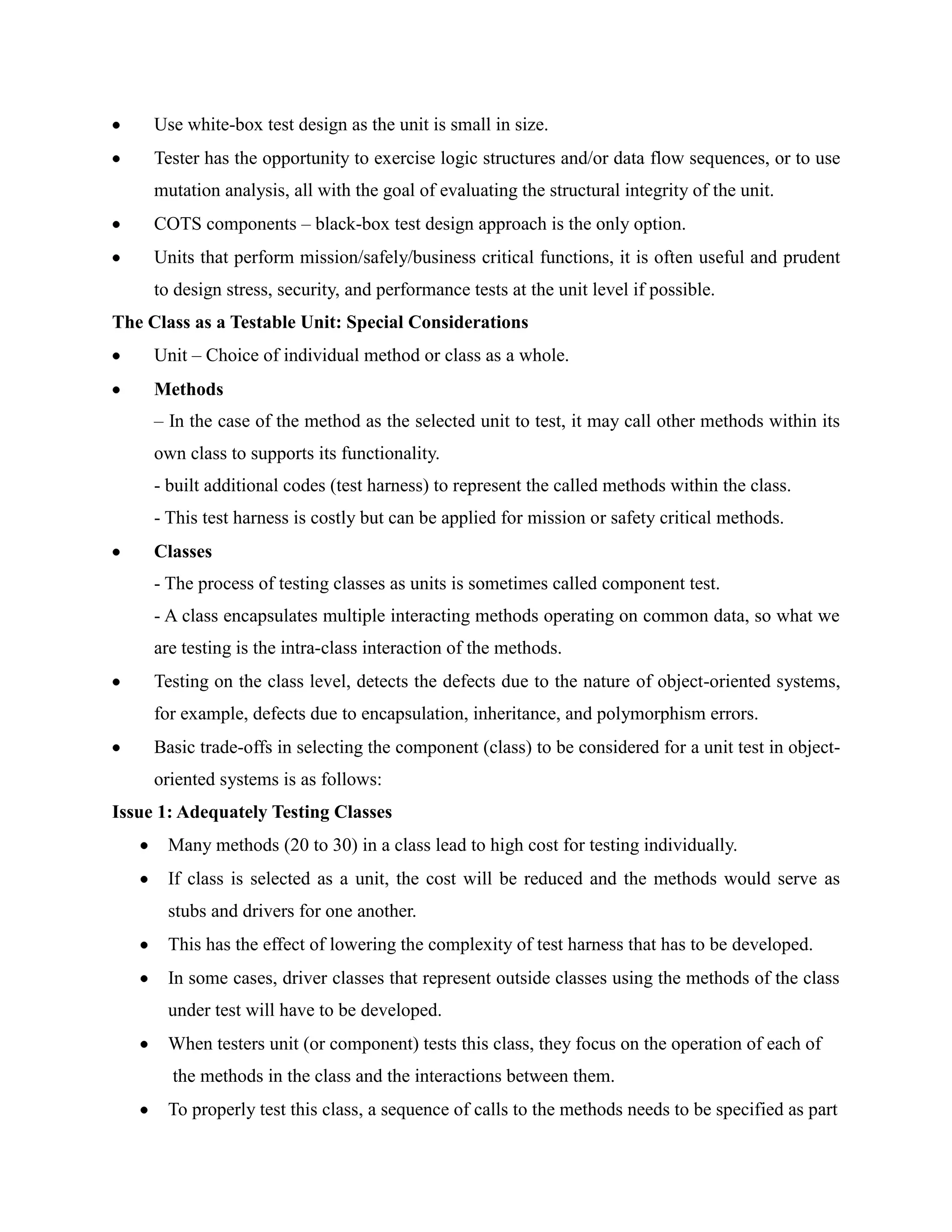 Use white-box test design as the unit is small in size.
     Tester has the opportunity to exercise logic structures and/or data flow sequences, or to use
     mutation analysis, all with the goal of evaluating the structural integrity of the unit.
     COTS components – black-box test design approach is the only option.
     Units that perform mission/safely/business critical functions, it is often useful and prudent
     to design stress, security, and performance tests at the unit level if possible.
The Class as a Testable Unit: Special Considerations
     Unit – Choice of individual method or class as a whole.
     Methods
     – In the case of the method as the selected unit to test, it may call other methods within its
     own class to supports its functionality.
     - built additional codes (test harness) to represent the called methods within the class.
     - This test harness is costly but can be applied for mission or safety critical methods.
     Classes
     - The process of testing classes as units is sometimes called component test.
     - A class encapsulates multiple interacting methods operating on common data, so what we
     are testing is the intra-class interaction of the methods.
     Testing on the class level, detects the defects due to the nature of object-oriented systems,
     for example, defects due to encapsulation, inheritance, and polymorphism errors.
     Basic trade-offs in selecting the component (class) to be considered for a unit test in object-
     oriented systems is as follows:
Issue 1: Adequately Testing Classes
      Many methods (20 to 30) in a class lead to high cost for testing individually.
      If class is selected as a unit, the cost will be reduced and the methods would serve as
      stubs and drivers for one another.
      This has the effect of lowering the complexity of test harness that has to be developed.
      In some cases, driver classes that represent outside classes using the methods of the class
      under test will have to be developed.
      When testers unit (or component) tests this class, they focus on the operation of each of
       the methods in the class and the interactions between them.
      To properly test this class, a sequence of calls to the methods needs to be specified as part
 