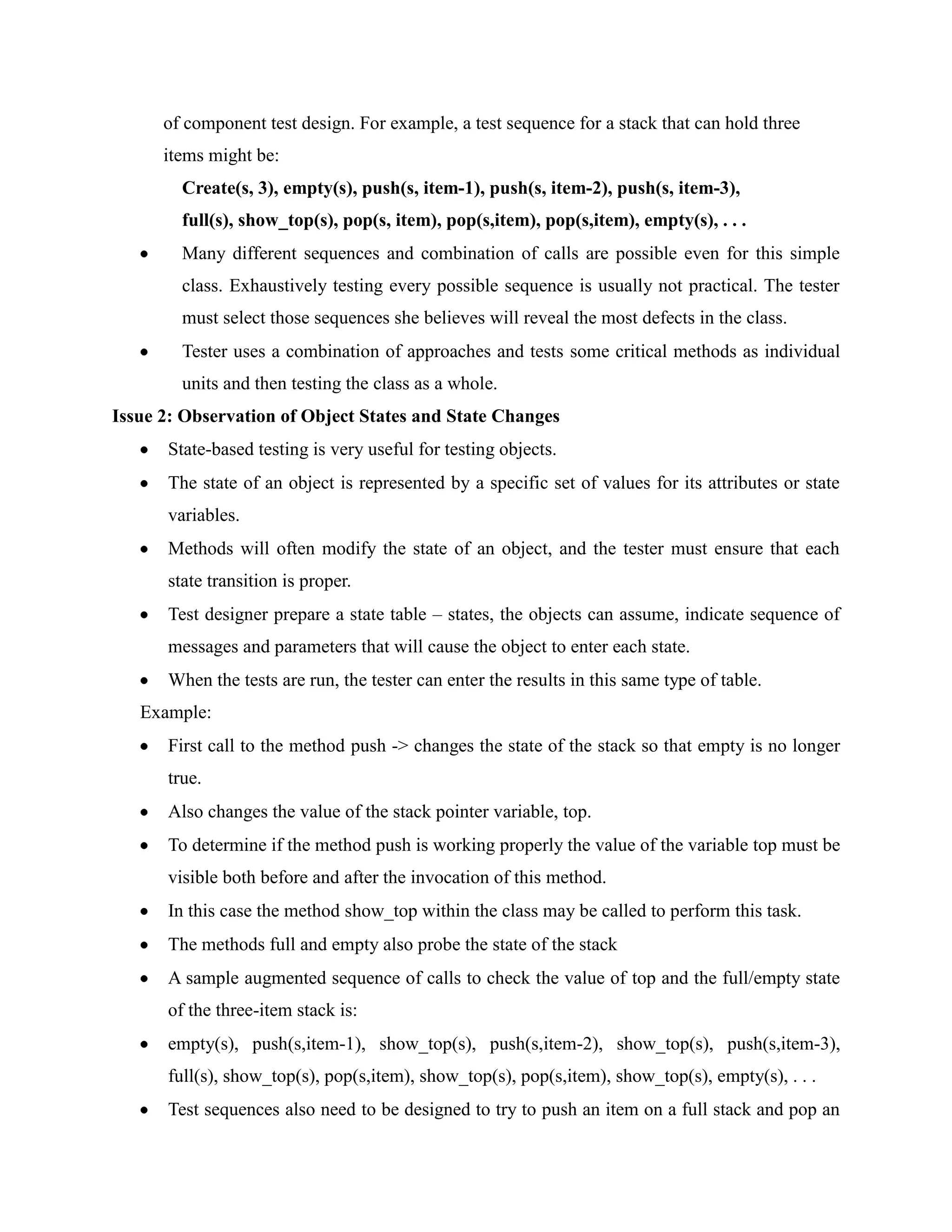 of component test design. For example, a test sequence for a stack that can hold three
      items might be:
        Create(s, 3), empty(s), push(s, item-1), push(s, item-2), push(s, item-3),
        full(s), show_top(s), pop(s, item), pop(s,item), pop(s,item), empty(s), . . .
        Many different sequences and combination of calls are possible even for this simple
        class. Exhaustively testing every possible sequence is usually not practical. The tester
        must select those sequences she believes will reveal the most defects in the class.
        Tester uses a combination of approaches and tests some critical methods as individual
        units and then testing the class as a whole.
Issue 2: Observation of Object States and State Changes
      State-based testing is very useful for testing objects.
      The state of an object is represented by a specific set of values for its attributes or state
      variables.
      Methods will often modify the state of an object, and the tester must ensure that each
      state transition is proper.
      Test designer prepare a state table – states, the objects can assume, indicate sequence of
      messages and parameters that will cause the object to enter each state.
      When the tests are run, the tester can enter the results in this same type of table.
   Example:
      First call to the method push -> changes the state of the stack so that empty is no longer
      true.
      Also changes the value of the stack pointer variable, top.
      To determine if the method push is working properly the value of the variable top must be
      visible both before and after the invocation of this method.
      In this case the method show_top within the class may be called to perform this task.
      The methods full and empty also probe the state of the stack
      A sample augmented sequence of calls to check the value of top and the full/empty state
      of the three-item stack is:
      empty(s), push(s,item-1), show_top(s), push(s,item-2), show_top(s), push(s,item-3),
      full(s), show_top(s), pop(s,item), show_top(s), pop(s,item), show_top(s), empty(s), . . .
      Test sequences also need to be designed to try to push an item on a full stack and pop an
 