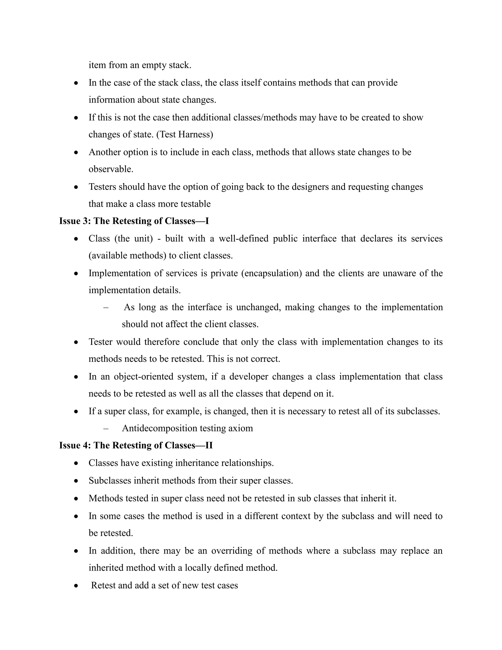 item from an empty stack.
      In the case of the stack class, the class itself contains methods that can provide
      information about state changes.
      If this is not the case then additional classes/methods may have to be created to show
      changes of state. (Test Harness)
      Another option is to include in each class, methods that allows state changes to be
      observable.
      Testers should have the option of going back to the designers and requesting changes
      that make a class more testable
Issue 3: The Retesting of Classes—I
      Class (the unit) - built with a well-defined public interface that declares its services
      (available methods) to client classes.
      Implementation of services is private (encapsulation) and the clients are unaware of the
      implementation details.
          –    As long as the interface is unchanged, making changes to the implementation
               should not affect the client classes.
      Tester would therefore conclude that only the class with implementation changes to its
      methods needs to be retested. This is not correct.
      In an object-oriented system, if a developer changes a class implementation that class
      needs to be retested as well as all the classes that depend on it.
      If a super class, for example, is changed, then it is necessary to retest all of its subclasses.
          –    Antidecomposition testing axiom
Issue 4: The Retesting of Classes—II
      Classes have existing inheritance relationships.
      Subclasses inherit methods from their super classes.
      Methods tested in super class need not be retested in sub classes that inherit it.
      In some cases the method is used in a different context by the subclass and will need to
      be retested.
      In addition, there may be an overriding of methods where a subclass may replace an
      inherited method with a locally defined method.
       Retest and add a set of new test cases
 