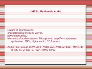 UNIT III: Multimedia Audio
Nature of sound waves,
characteristics of sound waves,
psychoacoustics,
elements of audio systems: Microphone, amplifiers, speakers,
synthesizer, MIDI, digital audio, CD formats.
Audio File Format: WAV, AIFF, VOC, AVI, AVO, MPEG-I, MPEG-II,
MPEG-III, MPEG-IV, RMF, WMA, MPC.
 