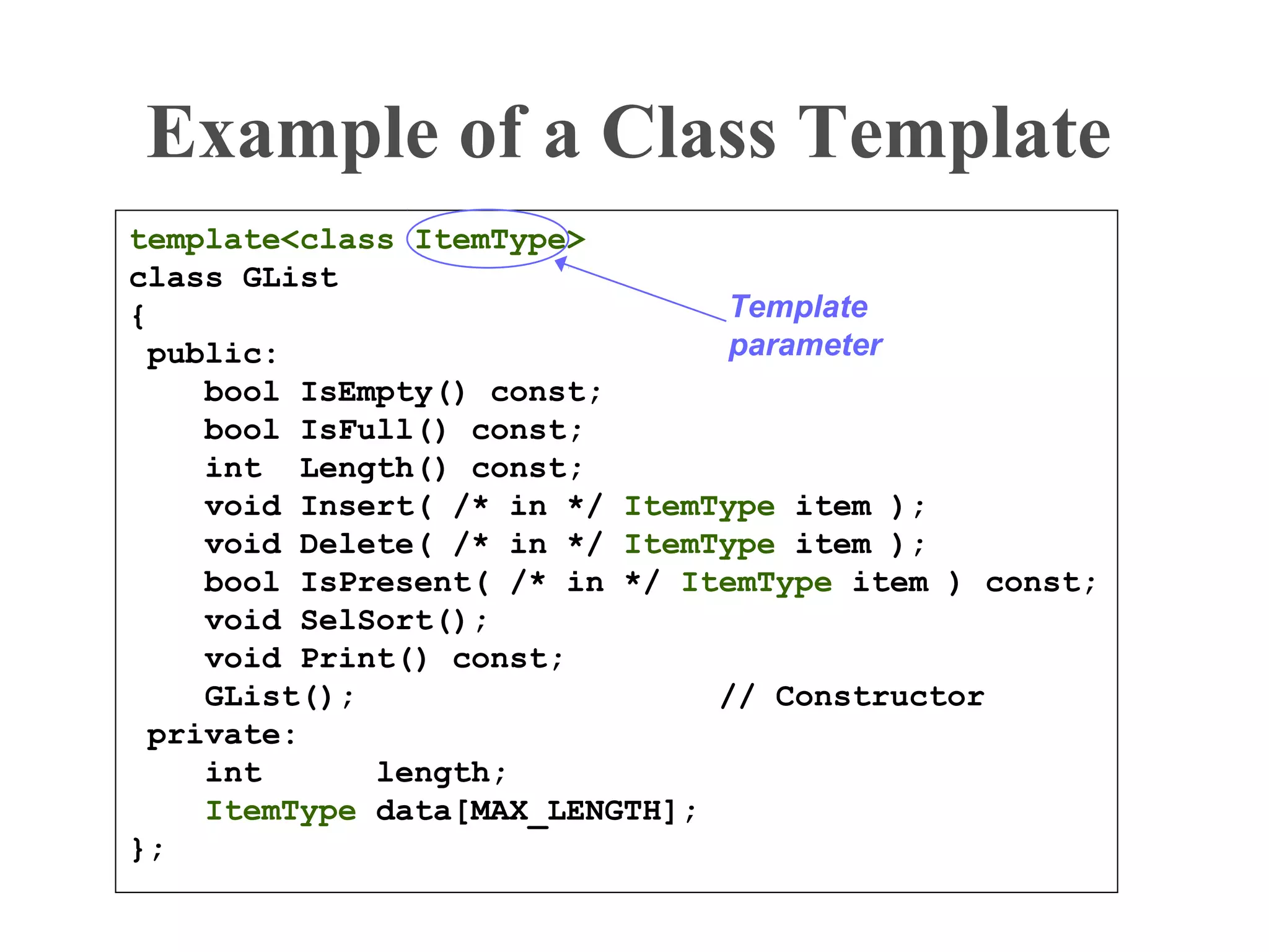 Example of a Class Template
template<class ItemType>
class GList
{
public:
bool IsEmpty() const;
bool IsFull() const;
int Length() const;
void Insert( /* in */ ItemType item );
void Delete( /* in */ ItemType item );
bool IsPresent( /* in */ ItemType item ) const;
void SelSort();
void Print() const;
GList(); // Constructor
private:
int length;
ItemType data[MAX_LENGTH];
};
Template
parameter
 