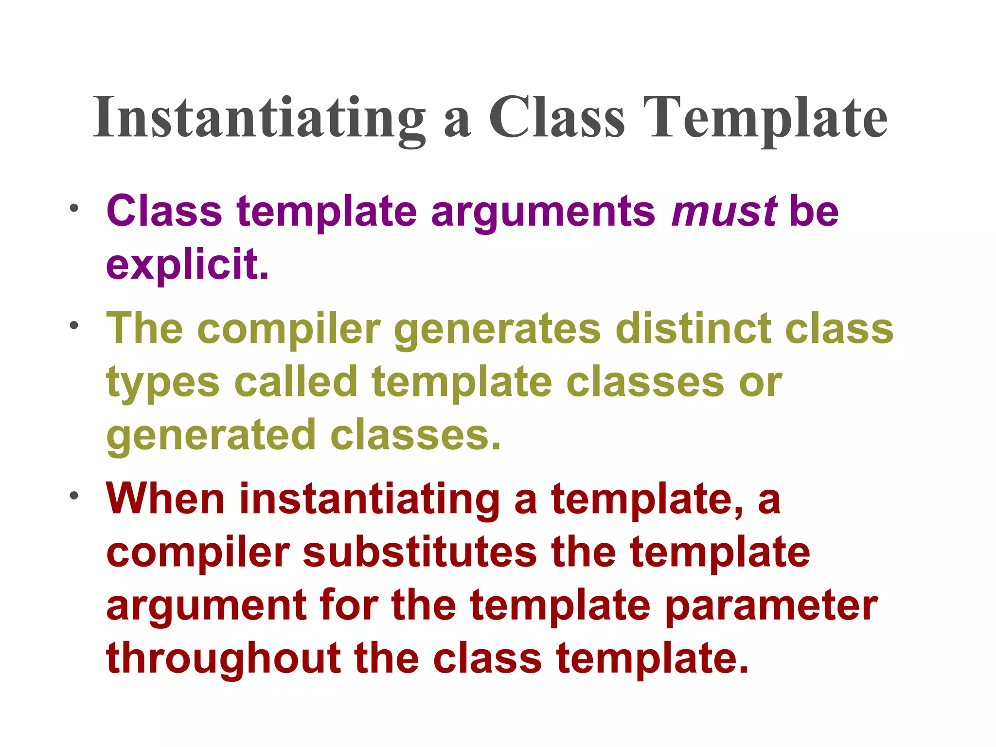 Instantiating a Class Template
• Class template arguments must be
explicit.
• The compiler generates distinct class
types called template classes or
generated classes.
• When instantiating a template, a
compiler substitutes the template
argument for the template parameter
throughout the class template.
 