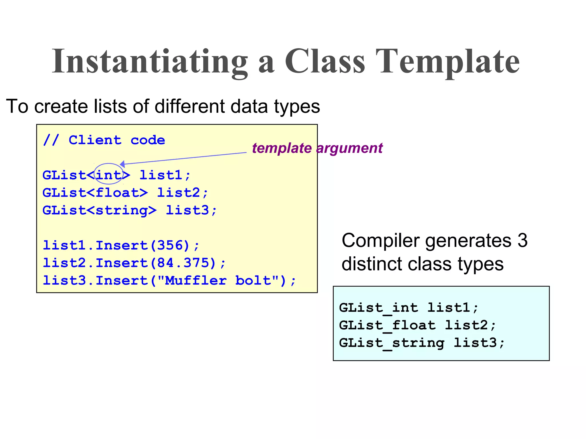 Instantiating a Class Template
// Client code
GList<int> list1;
GList<float> list2;
GList<string> list3;
list1.Insert(356);
list2.Insert(84.375);
list3.Insert("Muffler bolt");
To create lists of different data types
GList_int list1;
GList_float list2;
GList_string list3;
template argument
Compiler generates 3
distinct class types
 