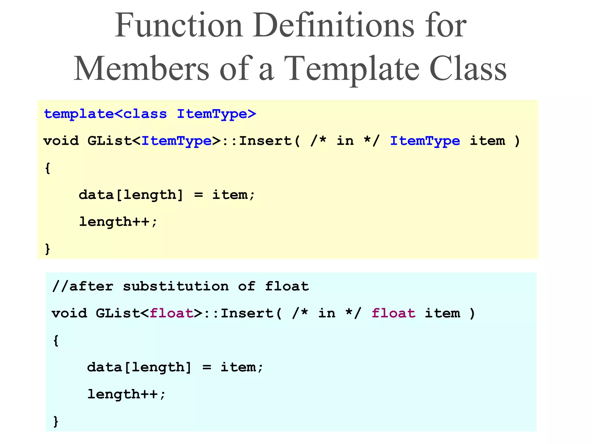 Function Definitions for
Members of a Template Class
template<class ItemType>
void GList<ItemType>::Insert( /* in */ ItemType item )
{
data[length] = item;
length++;
}
//after substitution of float
void GList<float>::Insert( /* in */ float item )
{
data[length] = item;
length++;
}
 