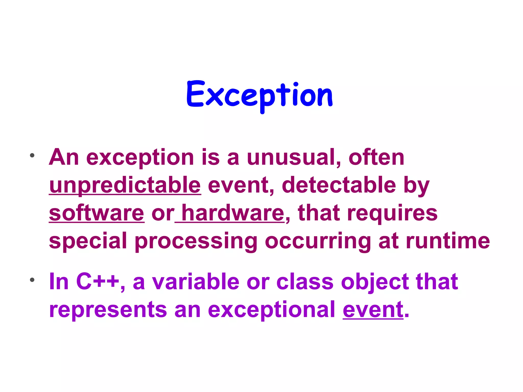 Exception
• An exception is a unusual, often
unpredictable event, detectable by
software or hardware, that requires
special processing occurring at runtime
• In C++, a variable or class object that
represents an exceptional event.
 