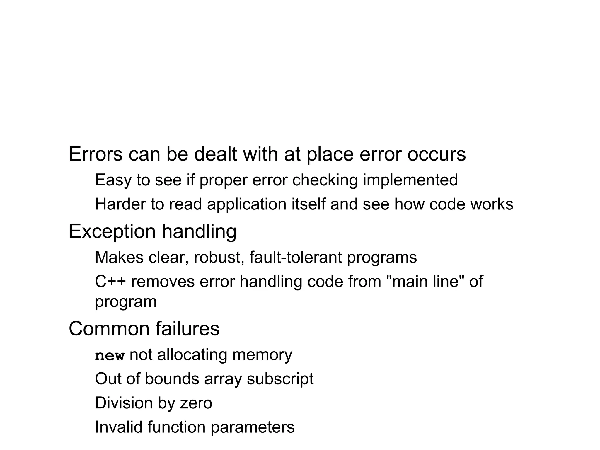Errors can be dealt with at place error occurs
Easy to see if proper error checking implemented
Harder to read application itself and see how code works
Exception handling
Makes clear, robust, fault-tolerant programs
C++ removes error handling code from "main line" of
program
Common failures
new not allocating memory
Out of bounds array subscript
Division by zero
Invalid function parameters
 