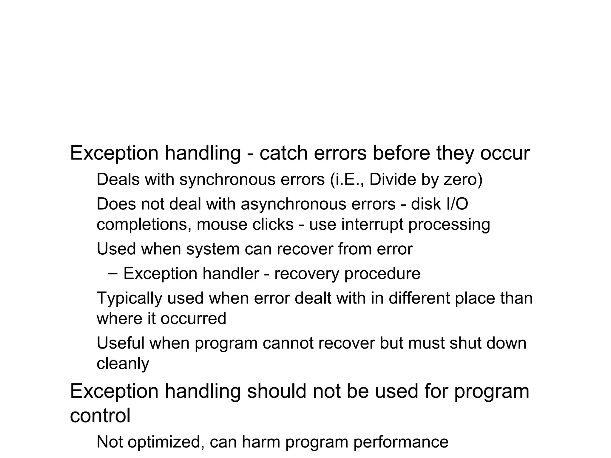 Exception handling - catch errors before they occur
Deals with synchronous errors (i.E., Divide by zero)
Does not deal with asynchronous errors - disk I/O
completions, mouse clicks - use interrupt processing
Used when system can recover from error
– Exception handler - recovery procedure
Typically used when error dealt with in different place than
where it occurred
Useful when program cannot recover but must shut down
cleanly
Exception handling should not be used for program
control
Not optimized, can harm program performance
 